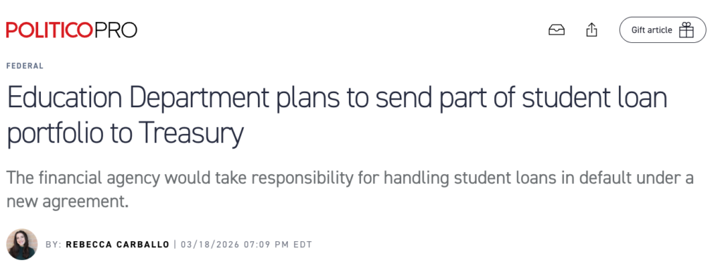 Screenshot of the headline of the Politico Pro article "Education Department plans to send part of student loan portfolio to Treasury"  The financial agency would take responsibility for handling student loans in default under a new agreement. By: Rebecca Carballo | 03/18/2026 07:09 PM EDT
https://subscriber.politicopro.com/article/2026/03/education-department-plans-to-send-part-of-student-loan-portfolio-to-treasury-00835146