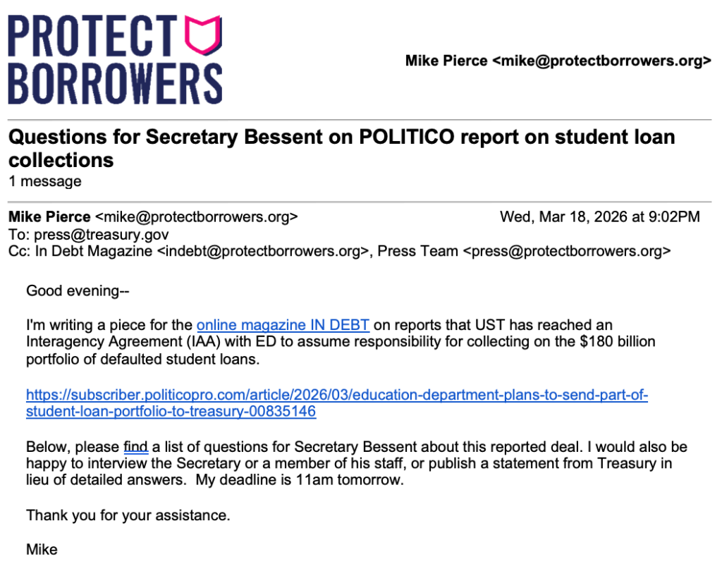 Screenshot of the email sent from Protect Borrowers to press@treasury.gov on Wednesday, March 18, 2026 at 9PM titled Questions for Secretary Bessent on POLITICO report on student loan collections. Email reads: Good evening—I'm writing a piece for the online magazine IN DEBT on reports that UST has reached an Interagency Agreement (IAA) with ED to assume responsibility for collecting on the $180 billion portfolio of defaulted student loans. https://subscriber.politicopro.com/article/2026/03/education-department-plans-to-send-part-of-student-loan-portfolio-to-treasury-00835146 Below, please find a list of questions for Secretary Bessent about this reported deal. I would also be happy to interview the Secretary or a member of his staff, or publish a statement from Treasury in lieu of detailed answers. My deadline is 11am tomorrow. Thank you for your assistance. Mike